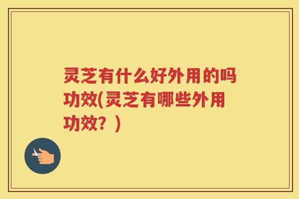灵芝有什么好外用的吗功效(灵芝有哪些外用功效？)