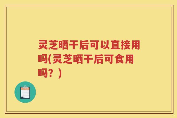 灵芝晒干后可以直接用吗(灵芝晒干后可食用吗？)