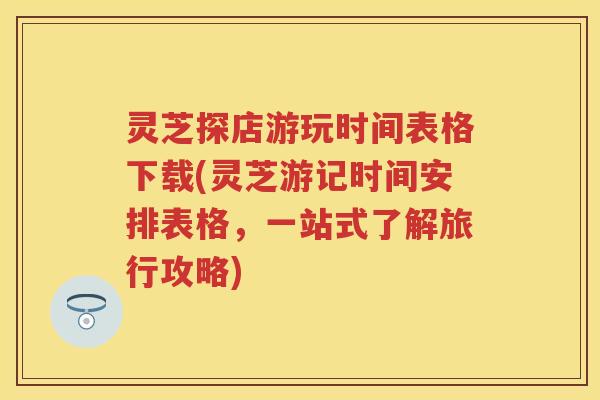 灵芝探店游玩时间表格下载(灵芝游记时间安排表格，一站式了解旅行攻略)