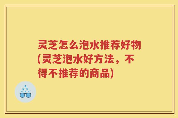 灵芝怎么泡水推荐好物(灵芝泡水好方法,不得不推荐的商品) 灵芝怎么泡水推荐好物(灵芝泡水好方法,不得不推荐的商品)