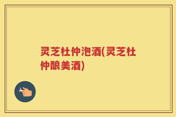 灵芝杜仲泡酒(灵芝杜仲酿美酒)