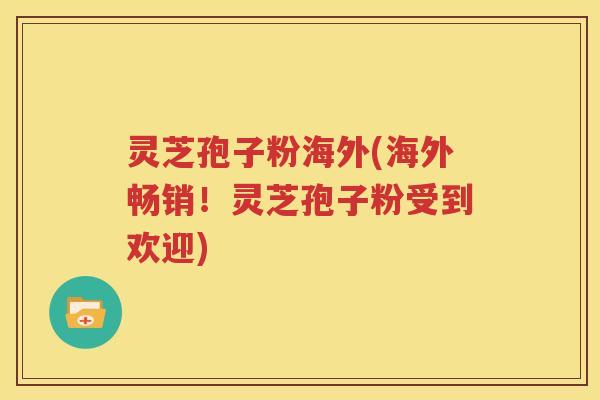 灵芝孢子粉海外(海外畅销！灵芝孢子粉受到欢迎)