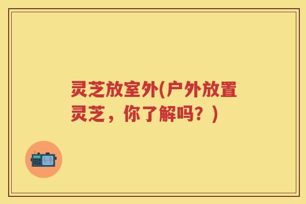 灵芝放室外(户外放置灵芝，你了解吗？)