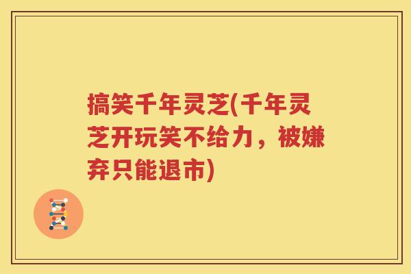 搞笑千年灵芝(千年灵芝开玩笑不给力，被嫌弃只能退市)