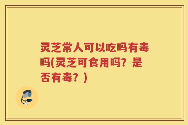 灵芝常人可以吃吗有毒吗(灵芝可食用吗？是否有毒？)