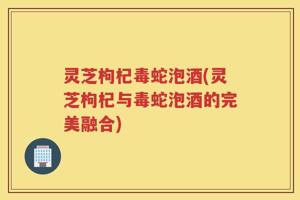 灵芝枸杞毒蛇泡酒(灵芝枸杞与毒蛇泡酒的完美融合)