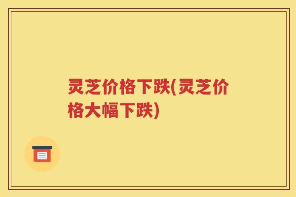 灵芝价格下跌(灵芝价格大幅下跌)