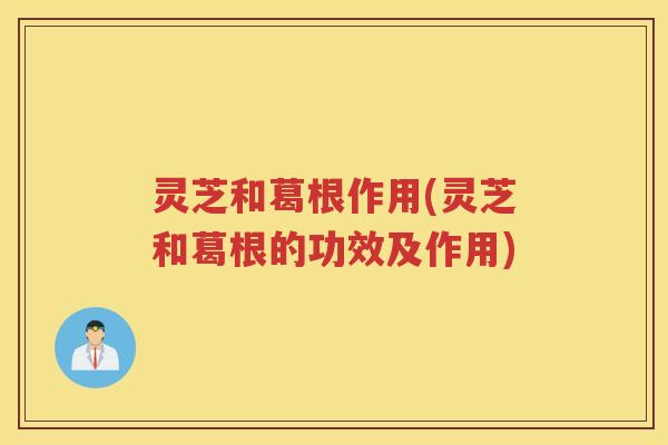 灵芝和葛根作用(灵芝和葛根的功效及作用)