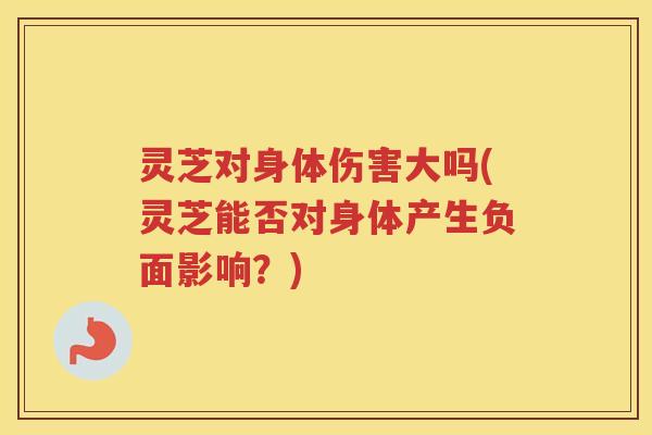灵芝对身体伤害大吗(灵芝能否对身体产生负面影响？)