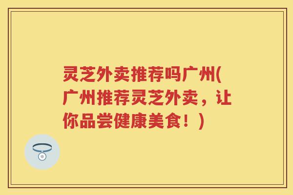 灵芝外卖推荐吗广州(广州推荐灵芝外卖,让你品尝健康美食!) 灵芝外卖推荐吗广州(广州推荐灵芝外卖,让你品尝健康美食!)