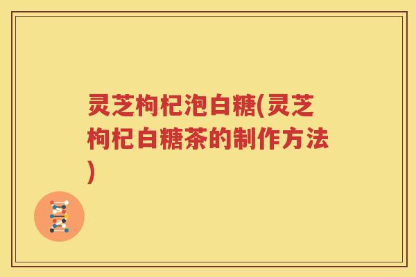 灵芝枸杞泡白糖(灵芝枸杞白糖茶的制作方法)