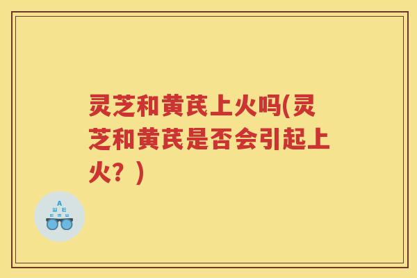 灵芝和黄芪上火吗(灵芝和黄芪是否会引起上火？)
