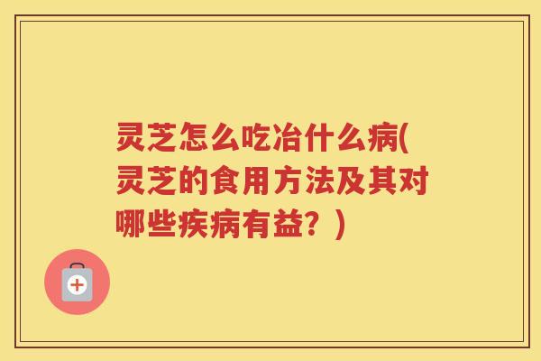 灵芝怎么吃冶什么(灵芝的食用方法及其对哪些有益？)