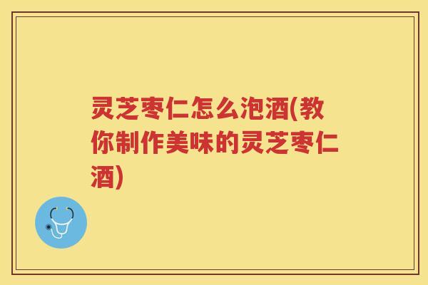 灵芝枣仁怎么泡酒(教你制作美味的灵芝枣仁酒)
