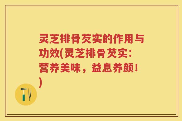 灵芝排骨芡实的作用与功效(灵芝排骨芡实:营养美味,益息养颜!) 灵芝排骨芡实的作用与功效(灵芝排骨芡实:营养美味,益息养颜!)