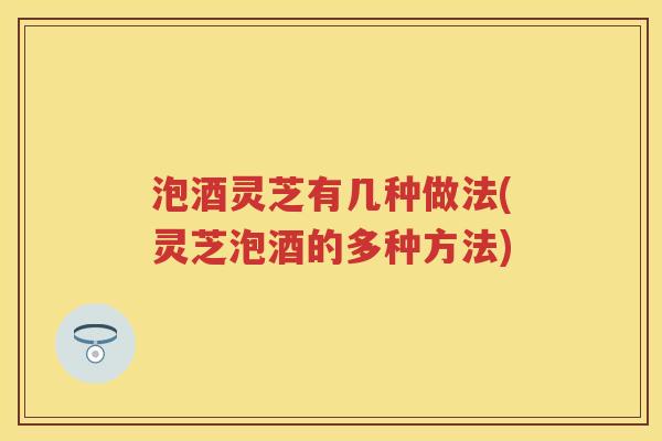 泡酒灵芝有几种做法(灵芝泡酒的多种方法) 泡酒灵芝有几种做法(灵芝泡酒的多种方法)