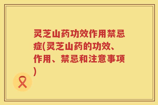 灵芝山药功效作用禁忌症(灵芝山药的功效、作用、禁忌和注意事项) 灵芝山药功效作用禁忌症(灵芝山药的功效、作用、禁忌和注意事项)
