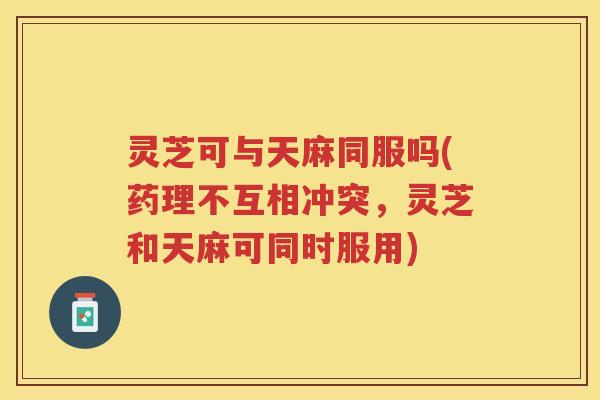 灵芝可与天麻同服吗(药理不互相冲突，灵芝和天麻可同时服用)