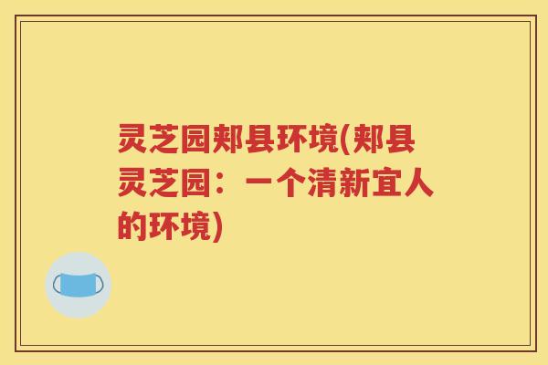 灵芝园郏县环境(郏县灵芝园:一个清新宜人的环境) 灵芝园郏县环境(郏县灵芝园:一个清新宜人的环境)