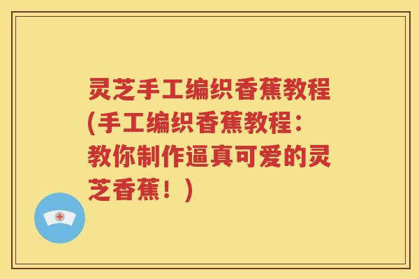 灵芝手工编织香蕉教程(手工编织香蕉教程：教你制作逼真可爱的灵芝香蕉！)