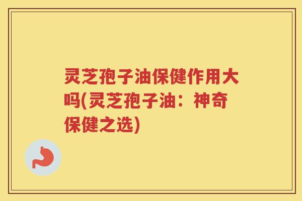 灵芝孢子油保健作用大吗(灵芝孢子油：神奇保健之选)