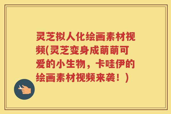 灵芝拟人化绘画素材视频(灵芝变身成萌萌可爱的小生物，卡哇伊的绘画素材视频来袭！)