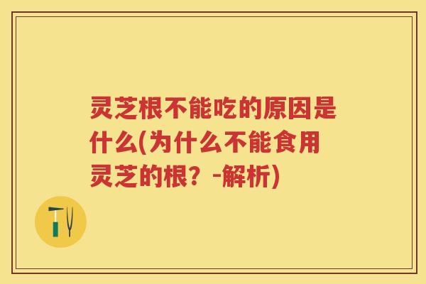 灵芝根不能吃的原因是什么(为什么不能食用灵芝的根？-解析)