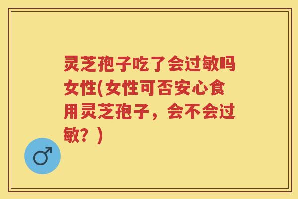 灵芝孢子吃了会吗女性(女性可否安心食用灵芝孢子，会不会？)