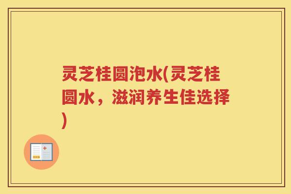 灵芝桂圆泡水(灵芝桂圆水,滋润养生佳选择) 灵芝桂圆泡水(灵芝桂圆水,滋润养生佳选择)