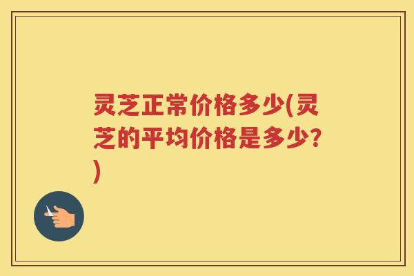 灵芝正常价格多少(灵芝的平均价格是多少?) 灵芝正常价格多少(灵芝的平均价格是多少?)