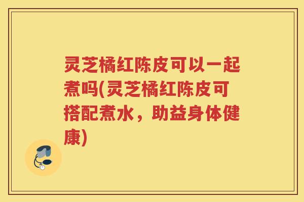 灵芝橘红陈皮可以一起煮吗(灵芝橘红陈皮可搭配煮水，助益身体健康)