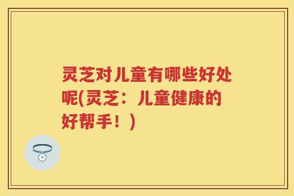灵芝对儿童有哪些好处呢(灵芝：儿童健康的好帮手！)