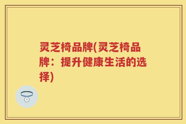 灵芝椅品牌(灵芝椅品牌:提升健康生活的选择) 灵芝椅品牌(灵芝椅品牌:提升健康生活的选择)