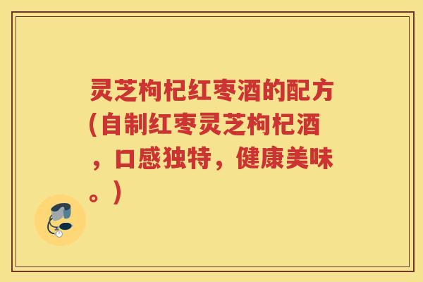 灵芝枸杞红枣酒的配方(自制红枣灵芝枸杞酒,口感独特,健康美味。) 灵芝枸杞红枣酒的配方(自制红枣灵芝枸杞酒,口感独特,健康美味。)