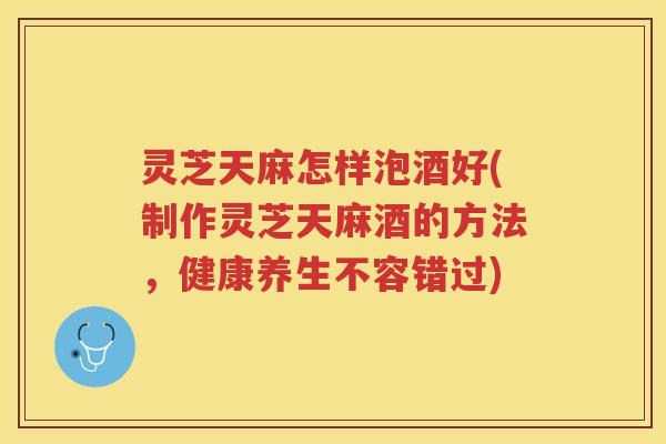 灵芝天麻怎样泡酒好(制作灵芝天麻酒的方法,健康养生不容错过) 灵芝天麻怎样泡酒好(制作灵芝天麻酒的方法,健康养生不容错过)