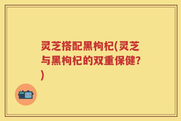 灵芝搭配黑枸杞(灵芝与黑枸杞的双重保健？)