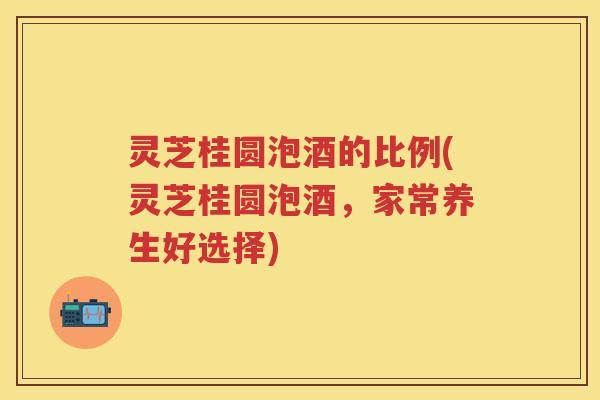 灵芝桂圆泡酒的比例(灵芝桂圆泡酒,家常养生好选择) 灵芝桂圆泡酒的比例(灵芝桂圆泡酒,家常养生好选择)