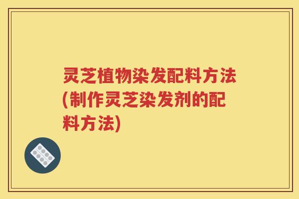 灵芝植物染发配料方法(制作灵芝染发剂的配料方法)