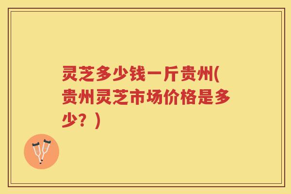 灵芝多少钱一斤贵州(贵州灵芝市场价格是多少？)