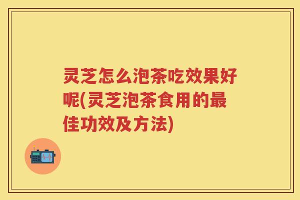 灵芝怎么泡茶吃效果好呢(灵芝泡茶食用的佳功效及方法)