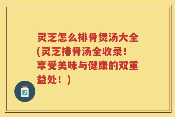 灵芝怎么排骨煲汤大全(灵芝排骨汤全收录！享受美味与健康的双重益处！)