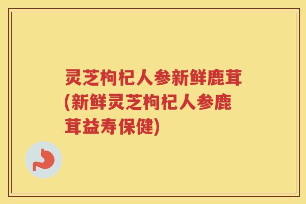 灵芝枸杞人参新鲜鹿茸(新鲜灵芝枸杞人参鹿茸益寿保健)