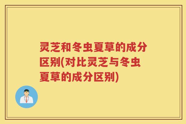 灵芝和冬虫夏草的成分区别(对比灵芝与冬虫夏草的成分区别) 灵芝和冬虫夏草的成分区别(对比灵芝与冬虫夏草的成分区别)