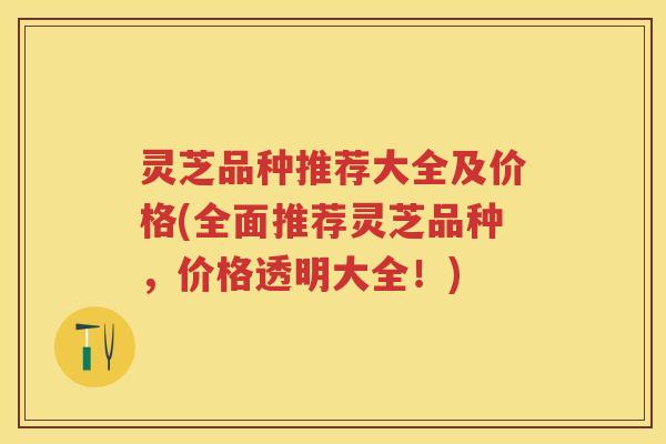 灵芝品种推荐大全及价格(全面推荐灵芝品种,价格透明大全!) 灵芝品种推荐大全及价格(全面推荐灵芝品种,价格透明大全!)