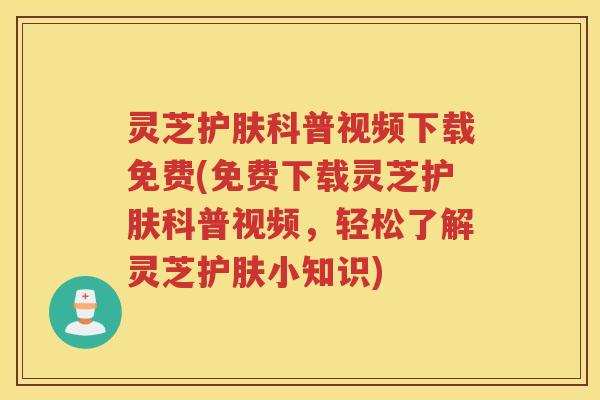 灵芝护肤科普视频下载免费(免费下载灵芝护肤科普视频，轻松了解灵芝护肤小知识)