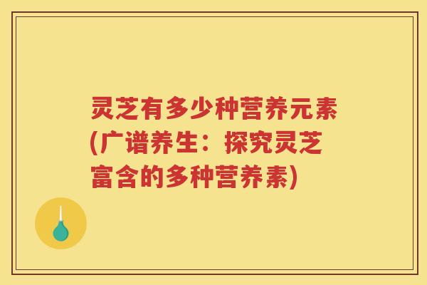 灵芝有多少种营养元素(广谱养生：探究灵芝富含的多种营养素)
