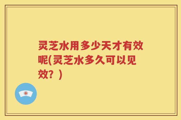 灵芝水用多少天才有效呢(灵芝水多久可以见效？)