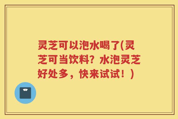 灵芝可以泡水喝了(灵芝可当饮料?水泡灵芝好处多,快来试试!) 灵芝可以泡水喝了(灵芝可当饮料?水泡灵芝好处多,快来试试!)