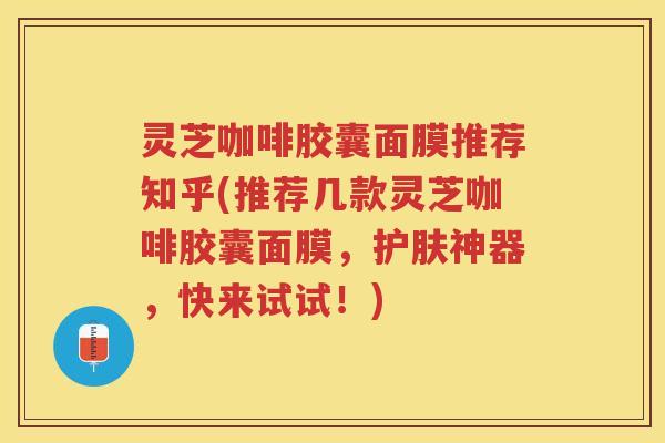 灵芝咖啡胶囊面膜推荐知乎(推荐几款灵芝咖啡胶囊面膜，护肤神器，快来试试！)