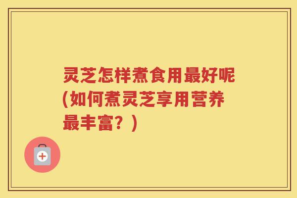 灵芝怎样煮食用好呢(如何煮灵芝享用营养丰富？)